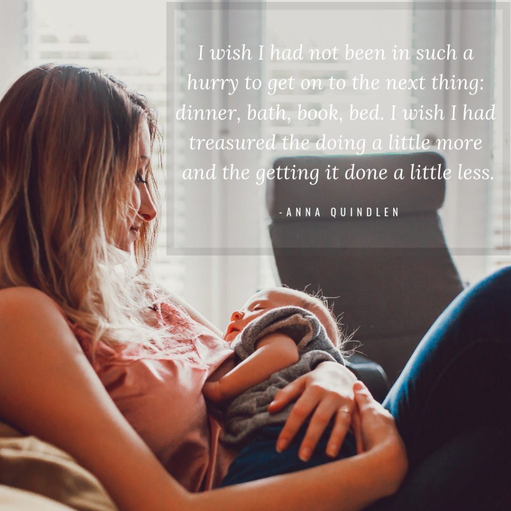 I wish I had not been in such a hurry to get on to the next thing: dinner, bath, book, bed. I wish I had treasured the doing a little more and the getting it done a little less.

-Anna Quindlen