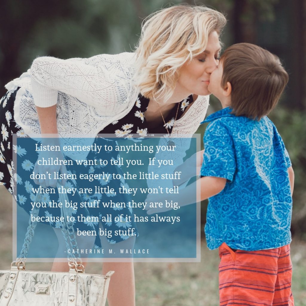 Listen earnestly to anything your children want to tell you.  If you don’t listen eagerly to the little stuff when they are little, they won't tell you the big stuff when they are big, because to them all of it has always been big stuff.
Catherine M. Wallace
